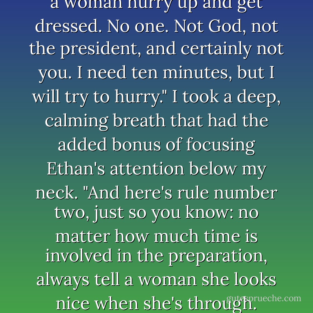 If you intend to stay here and play human here's lesson number one: No one can make a woman hurry up and get dressed. No one. Not God, not the president, and certainly not you. I need ten minutes, but I will try to hurry." I took a deep, calming breath that had the added bonus of focusing Ethan's attention below my neck. "And here's rule number two, just so you know: no matter how much time is involved in the preparation, always tell a woman she looks nice when she's through. Always. Or next time, she'll take longer. - Vicki Keire