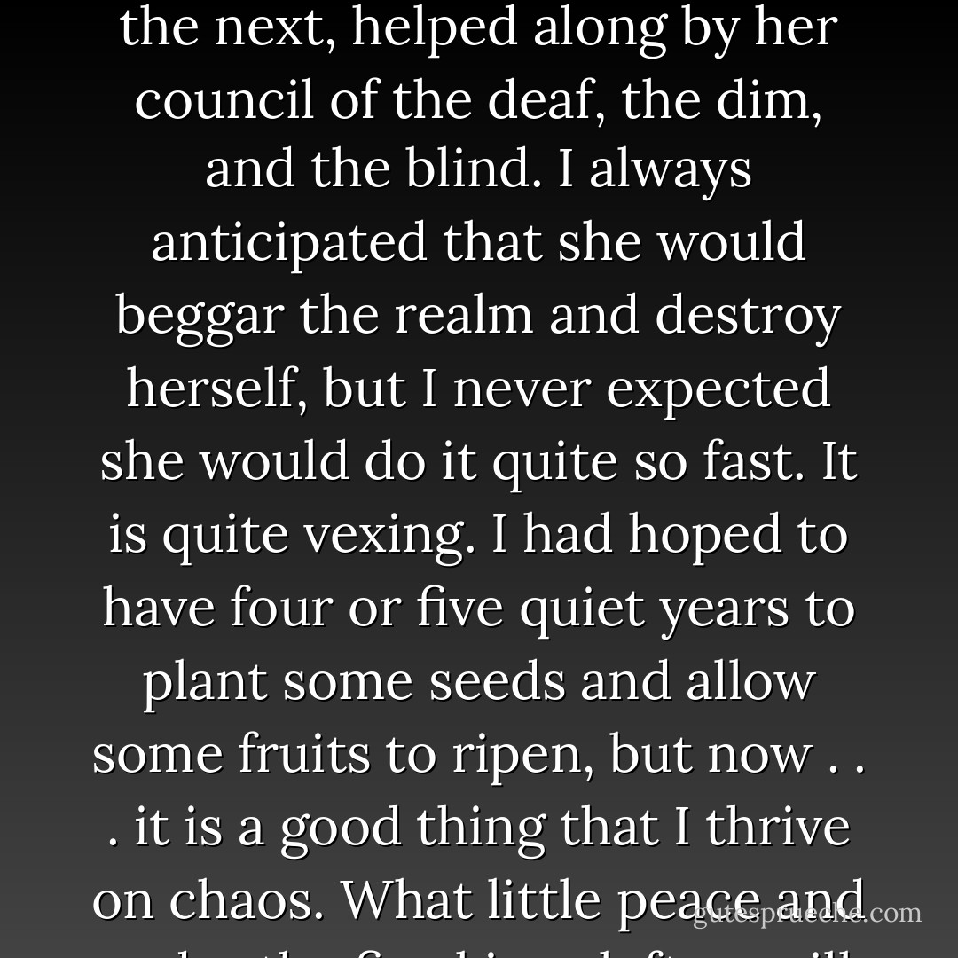You would not believe half of what is happening in King’s Landing, sweetling. Cersei stumbles from one idiocy to the next, helped along by her council of the deaf, the dim, and the blind. I always anticipated that she would beggar the realm and destroy herself, but I never expected she would do it quite so fast. It is quite vexing. I had hoped to have four or five quiet years to plant some seeds and allow some fruits to ripen, but now . . . it is a good thing that I thrive on chaos. What little peace and order the five kings left us will not long survive the three queens, I fear.”<br /><br />-Littlefinger - George R.R. Martin
