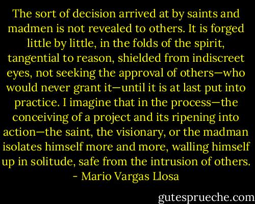The sort of decision arrived at by saints and madmen is not revealed to others. It is forged little by little, in the folds of the spirit, tangential to reason, shielded from indiscreet eyes, not seeking the approval of others—who would never grant it—until it is at last put into practice. I imagine that in the process—the conceiving of a project and its ripening into action—the saint, the visionary, or the madman isolates himself more and more, walling himself up in solitude, safe from the intrusion of others. - Mario Vargas Llosa