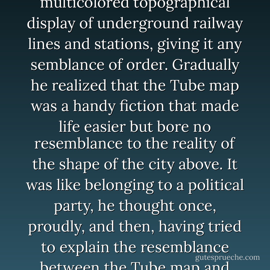 When he had first arrived, he had found London huge, odd, fundamentally incomprehensible, with only the Tube map, that elegant multicolored topographical display of underground railway lines and stations, giving it any semblance of order. Gradually he realized that the Tube map was a handy fiction that made life easier but bore no resemblance to the reality of the shape of the city above. It was like belonging to a political party, he thought once, proudly, and then, having tried to explain the resemblance between the Tube map and politics, at a party, to a cluster of bewildered strangers, he had decided in the future to leave political comment to others. - Neil Gaiman