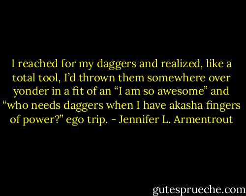 I reached for my daggers and realized, like a total tool, I’d thrown them somewhere over yonder in a fit of an “I am so awesome” and “who needs daggers when I have akasha fingers of power?” ego trip. - Jennifer L. Armentrout