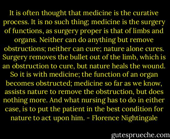 It is often thought that medicine is the curative process. It is no such thing; medicine is the surgery of functions, as surgery proper is that of limbs and organs. Neither can do anything but remove obstructions; neither can cure; nature alone cures. Surgery removes the bullet out of the limb, which is an obstruction to cure, but nature heals the wound. So it is with medicine; the function of an organ becomes obstructed; medicine so far as we know, assists nature to remove the obstruction, but does nothing more. And what nursing has to do in either case, is to put the patient in the best condition for nature to act upon him. - Florence Nightingale