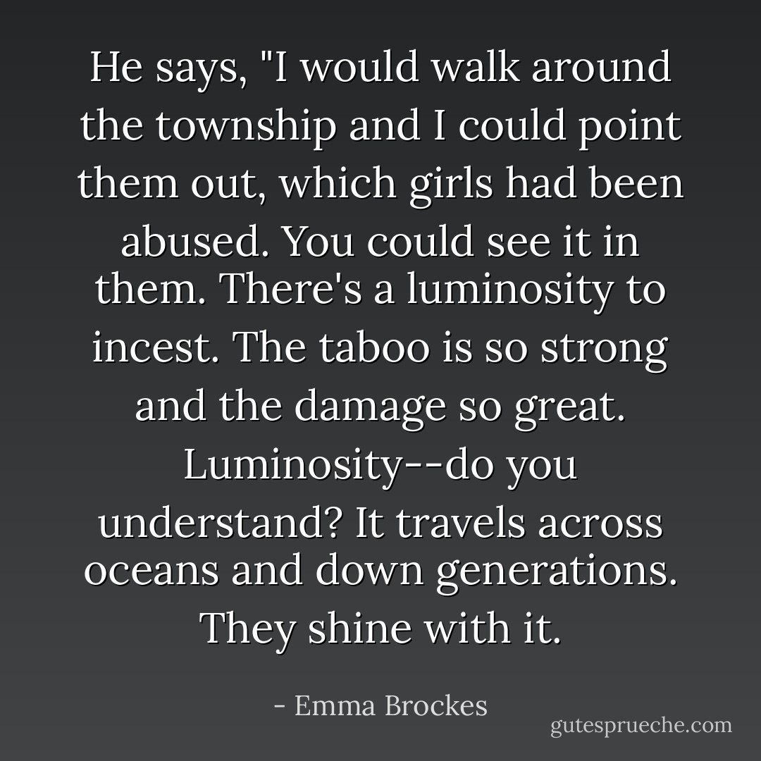 He says, "I would walk around the township and I could point them out, which girls had been abused. You could see it in them. There's a luminosity to incest. The taboo is so strong and the damage so great. Luminosity--do you understand? It travels across oceans and down generations. They shine with it. - Emma Brockes