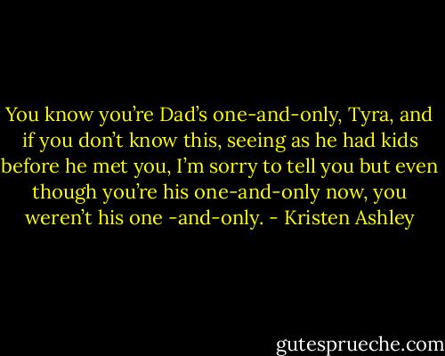 You know you’re Dad’s one-and-only, Tyra, and if you don’t know this, seeing as he had kids before he met you, I’m sorry to tell you but even though you’re his one-and-only now, you weren’t his one -and-only. - Kristen Ashley
