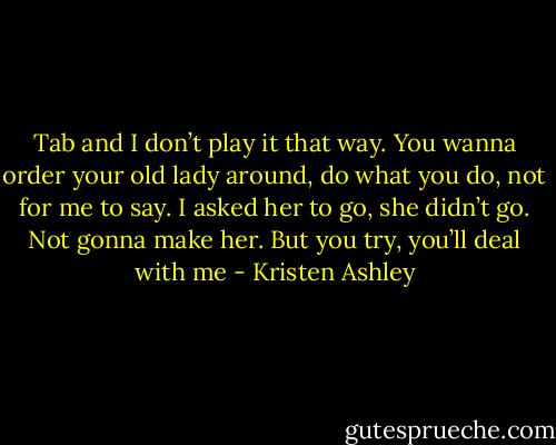 Tab and I don’t play it that way. You wanna order your old lady around, do what you do, not for me to say. I asked her to go, she didn’t go. Not gonna make her. But you try, you’ll deal with me - Kristen Ashley