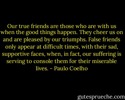 Our true friends are those who are with us when the good things happen. They cheer us on and are pleased by our triumphs. False friends only appear at difficult times, with their sad, supportive faces, when, in fact, our suffering is serving to console them for their miserable lives. - Paulo Coelho