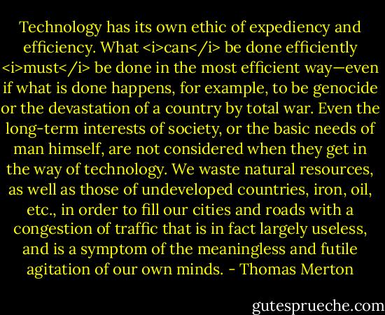 Technology has its own ethic of expediency and efficiency. What <i>can</i> be done efficiently <i>must</i> be done in the most efficient way—even if what is done happens, for example, to be genocide or the devastation of a country by total war. Even the long-term interests of society, or the basic needs of man himself, are not considered when they get in the way of technology. We waste natural resources, as well as those of undeveloped countries, iron, oil, etc., in order to fill our cities and roads with a congestion of traffic that is in fact largely useless, and is a symptom of the meaningless and futile agitation of our own minds. - Thomas Merton