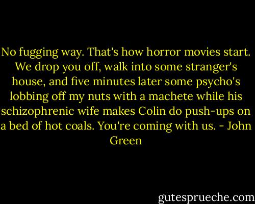 No fugging way. That's how horror movies start. We drop you off, walk into some stranger's house, and five minutes later some psycho's lobbing off my nuts with a machete while his schizophrenic wife makes Colin do push-ups on a bed of hot coals. You're coming with us. - John Green