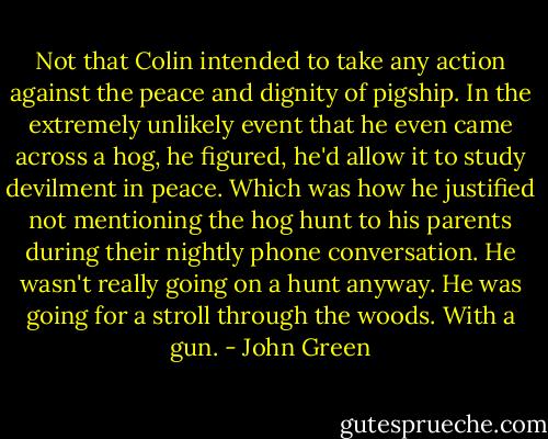 Not that Colin intended to take any action against the peace and dignity of pigship. In the extremely unlikely event that he even came across a hog, he figured, he'd allow it to study devilment in peace. Which was how he justified not mentioning the hog hunt to his parents during their nightly phone conversation. He wasn't really going on a hunt anyway. He was going for a stroll through the woods. With a gun. - John Green