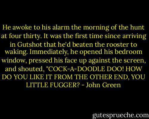 He awoke to his alarm the morning of the hunt at four thirty. It was the first time since arriving in Gutshot that he'd beaten the rooster to waking. Immediately, he opened his bedroom window, pressed his face up against the screen, and shouted, "COCK-A-DOODLE DOO! HOW DO YOU LIKE IT FROM THE OTHER END, YOU LITTLE FUGGER? - John Green