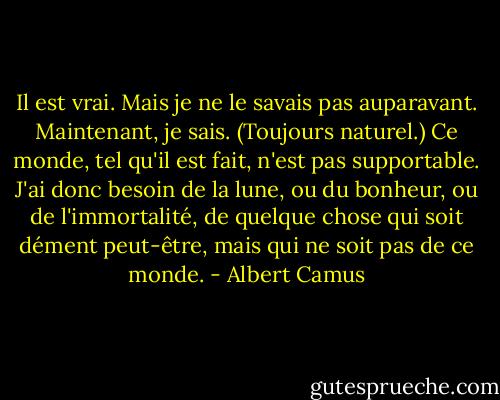 Il est vrai. Mais je ne le savais pas auparavant. Maintenant, je sais. (Toujours naturel.) Ce monde, tel qu'il est fait, n'est pas supportable. J'ai donc besoin de la lune, ou du bonheur, ou de l'immortalité, de quelque chose qui soit dément peut-être, mais qui ne soit pas de ce monde. - Albert Camus