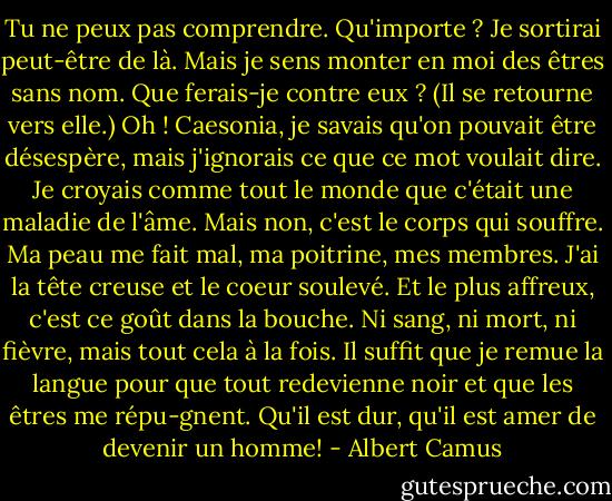 Tu ne peux pas comprendre. Qu'importe ? Je sortirai peut-être de là. Mais je sens monter en moi des êtres sans nom. Que ferais-je contre eux ? (Il se retourne vers elle.) Oh ! Caesonia, je savais qu'on pouvait être désespère, mais j'ignorais ce que ce mot voulait dire. Je croyais comme tout le monde que c'était une maladie de l'âme. Mais non, c'est le corps qui souffre. Ma peau me fait mal, ma poitrine, mes membres. J'ai la tête creuse et le coeur soulevé. Et le plus affreux, c'est ce goût dans la bouche. Ni sang, ni mort, ni fièvre, mais tout cela à la fois. Il suffit que je remue la langue pour que tout redevienne noir et que les êtres me répu-gnent. Qu'il est dur, qu'il est amer de devenir un homme! - Albert Camus