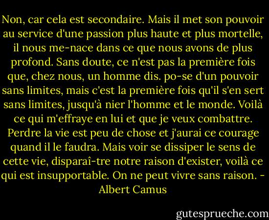 Non, car cela est secondaire. Mais il met son pouvoir au service d'une passion plus haute et plus mortelle, il nous me-nace dans ce que nous avons de plus profond. Sans doute, ce n'est pas la première fois que, chez nous, un homme dis. po-se d'un pouvoir sans limites, mais c'est la première fois qu'il s'en sert sans limites, jusqu'à nier l'homme et le monde. Voilà ce qui m'effraye en lui et que je veux combattre. Perdre la vie est peu de chose et j'aurai ce courage quand il le faudra. Mais voir se dissiper le sens de cette vie, disparaî-tre notre raison d'exister, voilà ce qui est insupportable. On ne peut vivre sans raison. - Albert Camus