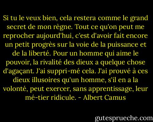 Si tu le veux bien, cela restera comme le grand secret de mon règne. Tout ce qu'on peut me reprocher aujourd'hui, c'est d'avoir fait encore un petit progrès sur la voie de la puissance et de la liberté. Pour un homme qui aime le pouvoir, la rivalité des dieux a quelque chose d'agaçant. J'ai suppri-mé cela. J'ai prouvé à ces dieux illusoires qu'un homme, s'il en a la volonté, peut exercer, sans apprentissage, leur mé-tier ridicule. - Albert Camus