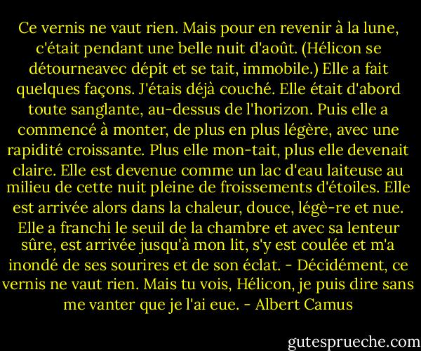 Ce vernis ne vaut rien. Mais pour en revenir à la lune, c'était pendant une belle nuit d'août. (Hélicon se détourneavec dépit et se tait, immobile.) Elle a fait quelques façons. J'étais déjà couché. Elle était d'abord toute sanglante, au-dessus de l'horizon. Puis elle a commencé à monter, de plus en plus légère, avec une rapidité croissante. Plus elle mon-tait, plus elle devenait claire. Elle est devenue comme un lac d'eau laiteuse au milieu de cette nuit pleine de froissements d'étoiles. Elle est arrivée alors dans la chaleur, douce, légè-re et nue. Elle a franchi le seuil de la chambre et avec sa lenteur sûre, est arrivée jusqu'à mon lit, s'y est coulée et m'a inondé de ses sourires et de son éclat. - Décidément, ce vernis ne vaut rien. Mais tu vois, Hélicon, je puis dire sans me vanter que je l'ai eue. - Albert Camus
