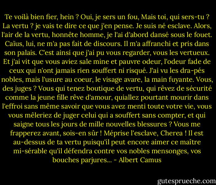Te voilà bien fier, hein ? Oui, je sers un fou, Mais toi, qui sers-tu ? La vertu ? je vais te dire ce que j'en pense. Je suis né esclave. Alors, l'air de la vertu, honnête homme, je l'ai d'abord dansé sous le fouet. Caïus, lui, ne m'a pas fait de discours. Il m'a affranchi et pris dans son palais. C'est ainsi que j'ai pu vous regarder, vous les vertueux. Et j'ai vit que vous aviez sale mine et pauvre odeur, l'odeur fade de ceux qui n'ont jamais rien souffert ni risqué. J'ai vu les dra-pés nobles, mais l'usure au coeur, le visage avare, la main fuyante. Vous, des juges ? Vous qui tenez boutique de vertu, qui rêvez de sécurité comme la jeune fille rêve d'amour, quiallez pourtant mourir dans l'effroi sans même savoir que vous avez menti toute votre vie, vous vous mêleriez de juger celui qui a souffert sans compter, et qui saigne tous les jours de mille nouvelles blessures ? Vous me frapperez avant, sois-en sûr ! Méprise l'esclave, Cherea ! Il est au-dessus de ta vertu puisqu'il peut encore aimer ce maître mi-sérable qu'il défendra contre vos nobles mensonges, vos bouches parjures... - Albert Camus