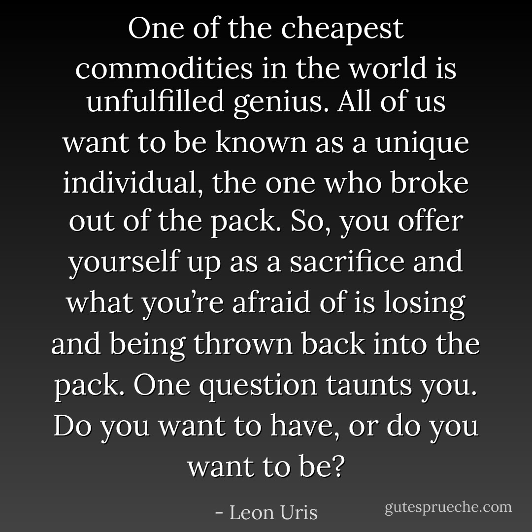 One of the cheapest commodities in the world is unfulfilled genius. All of us want to be known as a unique individual, the one who broke out of the pack. So, you offer yourself up as a sacrifice and what you’re afraid of is losing and being thrown back into the pack. One question taunts you. Do you want to have, or do you want to be? - Leon Uris
