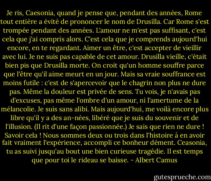 Je ris, Caesonia, quand je pense que, pendant des années, Rome tout entière a évité de prononcer le nom de Drusilla. Car Rome s'est trompée pendant des années. L'amour ne m'est pas suffisant, c'est cela que j'ai compris alors. C'est cela que je comprends aujourd'hui encore, en te regardant. Aimer un être, c'est accepter de vieillir avec lui. Je ne suis pas capable de cet amour. Drusilla vieille, c'était bien pis que Drusilla morte. On croit qu'un homme souffre parce que l'être qu'il aime meurt en un jour. Mais sa vraie souffrance est moins futile : c'est de s'apercevoir que le chagrin non plus ne dure pas. Même la douleur est privée de sens.<br />Tu vois, je n'avais pas d'excuses, pas même l'ombre d'un amour, ni l'amertume de la mélancolie. Je suis sans alibi. Mais aujourd'hui, me voilà encore plus libre qu'il y a des an-nées, libéré que je suis du souvenir et de l'illusion. (Il rit d'une façon passionnée.) Je sais que rien ne dure ! Savoir cela ! Nous sommes deux ou trois dans l'histoire à en avoir fait vraiment l'expérience, accompli ce bonheur dément. Ceasonia, tu as suivi jusqu'au bout une bien curieuse tragédie. Il est temps que pour toi le rideau se baisse. - Albert Camus