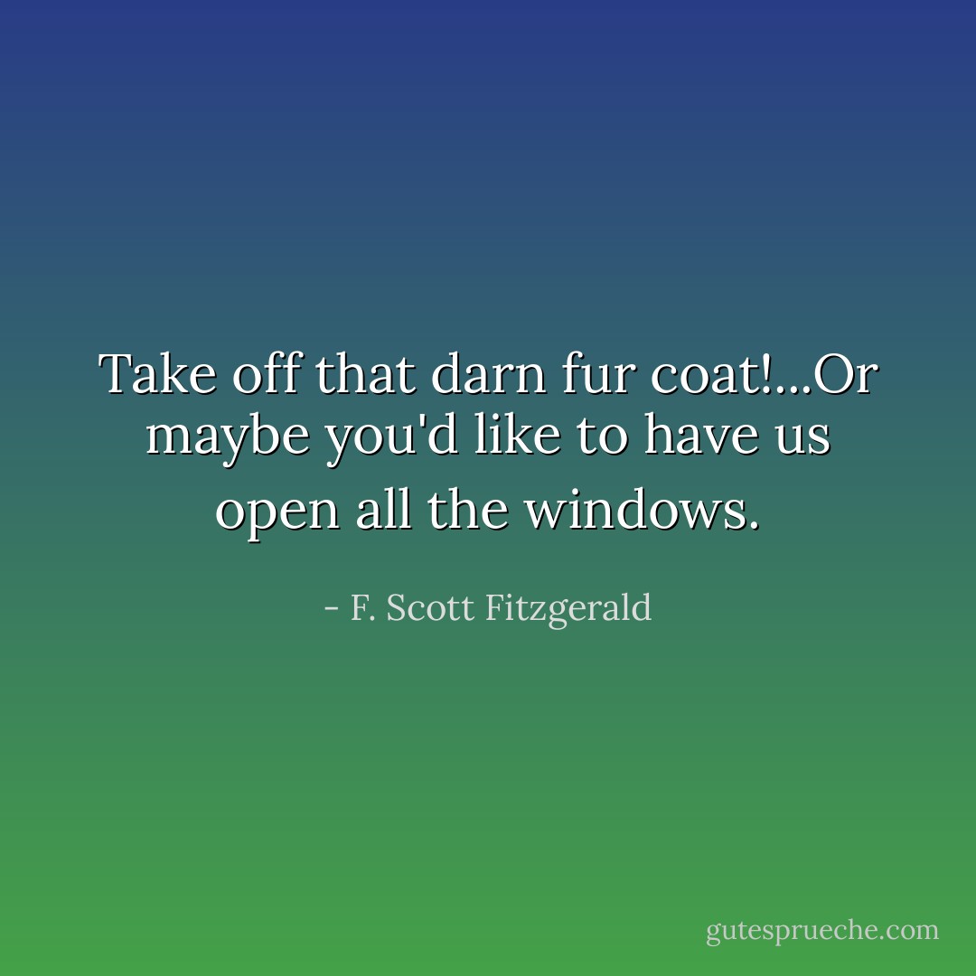 Take off that darn fur coat!...Or maybe you'd like to have us open all the windows. - F. Scott Fitzgerald