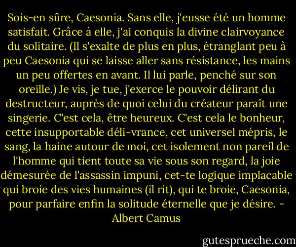 Sois-en sûre, Caesonia. Sans elle, j'eusse été un homme satisfait. Grâce à elle, j'ai conquis la divine clairvoyance du solitaire. (Il s'exalte de plus en plus, étranglant peu à peu Caesonia qui se laisse aller sans résistance, les mains un peu offertes en avant. Il lui parle, penché sur son oreille.) Je vis, je tue, j'exerce le pouvoir délirant du destructeur, auprès de quoi celui du créateur paraît une singerie. C'est cela, être heureux. C'est cela le bonheur, cette insupportable déli-vrance, cet universel mépris, le sang, la haine autour de moi, cet isolement non pareil de l'homme qui tient toute sa vie sous son regard, la joie démesurée de l'assassin impuni, cet-te logique implacable qui broie des vies humaines (il rit), qui te broie, Caesonia, pour parfaire enfin la solitude éternelle que je désire. - Albert Camus