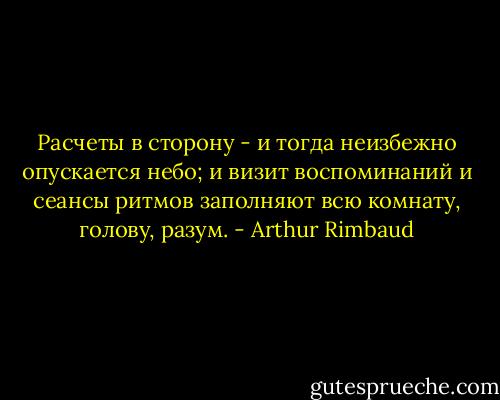 Расчеты в сторону - и тогда неизбежно опускается небо; и визит воспоминаний и сеансы ритмов заполняют всю комнату, голову, разум. - Arthur Rimbaud