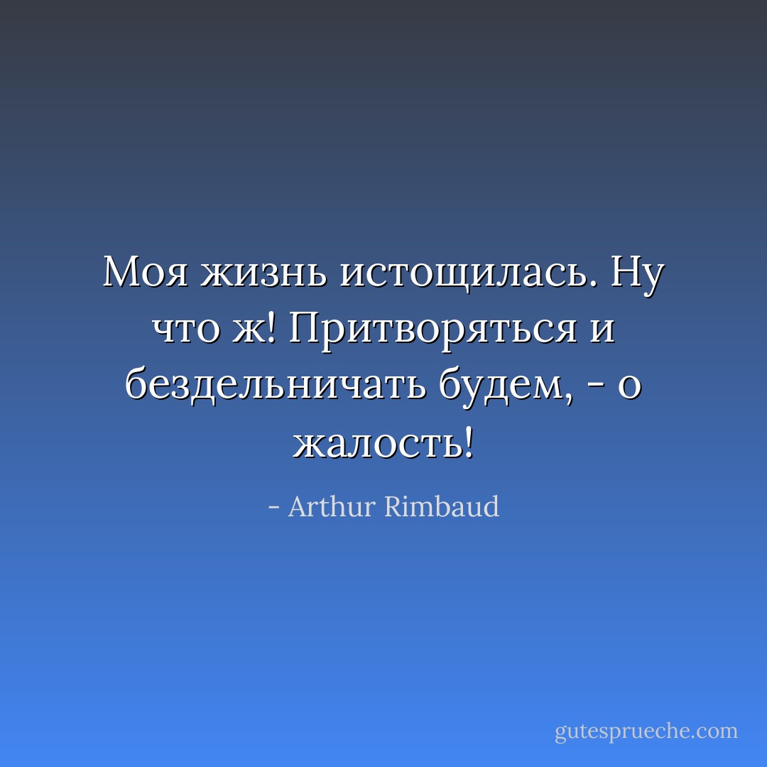 Моя жизнь истощилась. Ну что ж! Притворяться и бездельничать будем, - о жалость! - Arthur Rimbaud