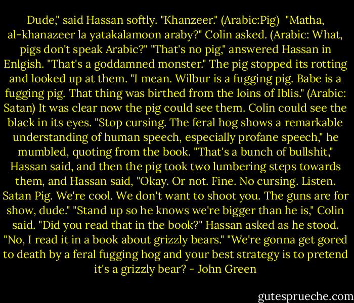Dude," said Hassan softly. "Khanzeer." (Arabic:Pig) <br />"Matha, al-khanazeer la yatakalamoon araby?" Colin asked. (Arabic: What, pigs don't speak Arabic?"<br />"That's no pig," answered Hassan in Enlgish. "That's a goddamned monster." The pig stopped its rotting and looked up at them. "I mean. Wilbur is a fugging pig. Babe is a fugging pig. That thing was birthed from the loins of Iblis." (Arabic: Satan) It was clear now the pig could see them. Colin could see the black in its eyes.<br />"Stop cursing. The feral hog shows a remarkable understanding of human speech, especially profane speech," he mumbled, quoting from the book.<br />"That's a bunch of bullshit," Hassan said, and then the pig took two lumbering steps towards them, and Hassan said, "Okay. Or not. Fine. No cursing. Listen. Satan Pig. We're cool. We don't want to shoot you. The guns are for show, dude."<br />"Stand up so he knows we're bigger than he is," Colin said.<br />"Did you read that in the book?" Hassan asked as he stood.<br />"No, I read it in a book about grizzly bears."<br />"We're gonna get gored to death by a feral fugging hog and your best strategy is to pretend it's a grizzly bear? - John Green