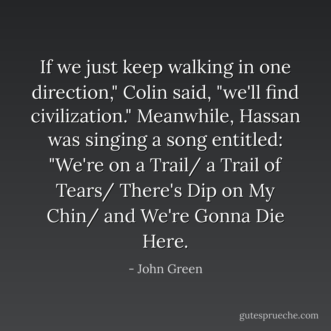 If we just keep walking in one direction," Colin said, "we'll find civilization." Meanwhile, Hassan was singing a song entitled: "We're on a Trail/ a Trail of Tears/ There's Dip on My Chin/ and We're Gonna Die Here. - John Green