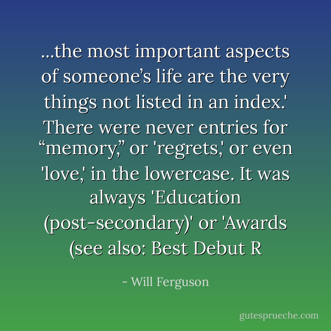 ...the most important aspects of someone’s life are the very things not listed in an index.' There were never entries for “memory,” or 'regrets,' or even 'love,' in the lowercase. It was always 'Education (post-secondary)' or 'Awards (see also: Best Debut R - Will Ferguson