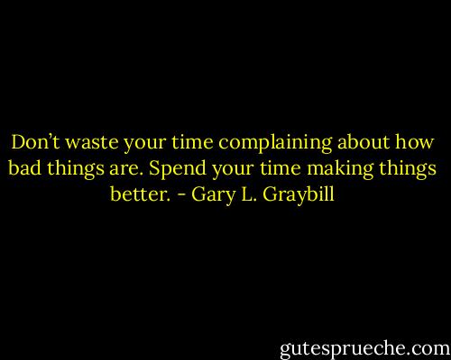 Don’t waste your time complaining about how bad things are. Spend your time making things better. - Gary L. Graybill