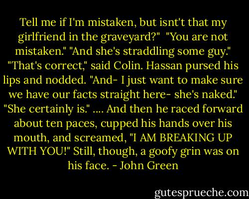 Tell me if I'm mistaken, but isnt't that my girlfriend in the graveyard?" <br />"You are not mistaken."<br />"And she's straddling some guy."<br />"That's correct," said Colin.<br />Hassan pursed his lips and nodded. "And- I just want to make sure we have our facts straight here- she's naked."<br />"She certainly is."<br />....<br />And then he raced forward about ten paces, cupped his hands over his mouth, and screamed, "I AM BREAKING UP WITH YOU!" Still, though, a goofy grin was on his face. - John Green