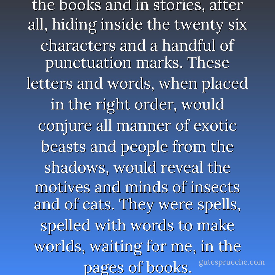 They were waiting for me in the books and in stories, after all, hiding inside the twenty six characters and a handful of punctuation marks. These letters and words, when placed in the right order, would conjure all manner of exotic beasts and people from the shadows, would reveal the motives and minds of insects and of cats. They were spells, spelled with words to make worlds, waiting for me, in the pages of books. - Neil Gaiman