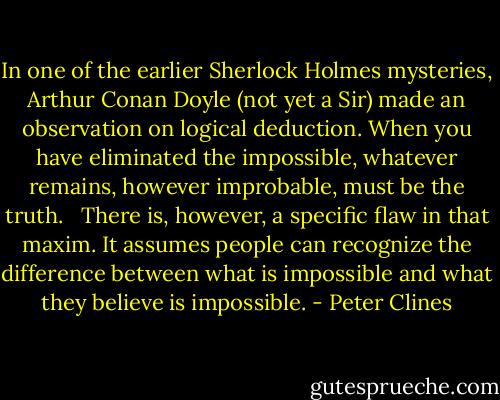 In one of the earlier Sherlock Holmes mysteries, Arthur Conan Doyle (not yet a Sir) made an observation on logical deduction. When you have eliminated the impossible, whatever remains, however improbable, must be the truth. <br /><br />There is, however, a specific flaw in that maxim. It assumes people can recognize the difference between what is impossible and what they believe is impossible. - Peter Clines