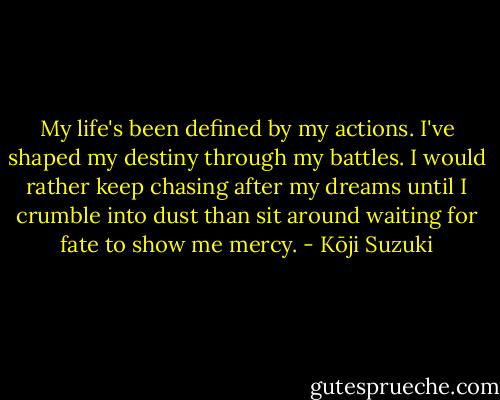 My life's been defined by my actions. I've shaped my destiny through my battles. I would rather keep chasing after my dreams until I crumble into dust than sit around waiting for fate to show me mercy. - Kōji Suzuki