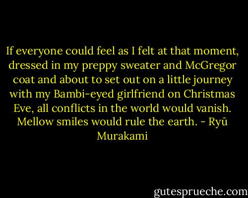 If everyone could feel as I felt at that moment, dressed in my preppy sweater and McGregor coat and about to set out on a little journey with my Bambi-eyed girlfriend on Christmas Eve, all conflicts in the world would vanish. Mellow smiles would rule the earth. - Ryū Murakami