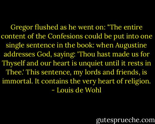 Gregor flushed as he went on: "The entire content of the Confesions could be put into one single sentence in the book: when Augustine addresses God, saying: 'Thou hast made us for Thyself and our heart is unquiet until it rests in Thee.' This sentence, my lords and friends, is immortal. It contains the very heart of religion. - Louis de Wohl