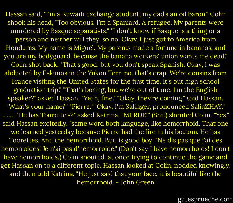 Hassan said, "I'm a Kuwaiti exchange student; my dad's an oil baron."<br />Colin shook his head, "Too obvious. I'm a Spaniard. A refugee. My parents were murdered by Basque separatists."<br />"I don't know if Basque is a thing or a person and neither will they, so no. Okay, I just got to America from Honduras. My name is Miguel. My parents made a fortune in bananas, and you are my bodyguard, because the banana workers' union wants me dead."<br />Colin shot back, "That's good, but you don't speak Spanish. Okay, I was abducted by Eskimos in the Yukon Terr-no, that's crap. We're cousins from France visiting the United States for the first time. It's out high school graduation trip."<br />"That's boring, but we're out of time. I'm the English speaker?" asked Hassan. "Yeah, fine."<br />"Okay, they're coming," said Hassan. "What's your name?"<br />"Pierre."<br />"Okay. I'm Salinger, pronounced SalinZHAY."<br />........<br />"He has Tourette's?" asked Katrina.<br />"MERDE!" (Shit) shouted Colin.<br />"Yes," said Hassan excitedly. "same word both language, like hemorrhoid. That one we learned yesterday because Pierre had the fire in his bottom. He has Toorettes. And the hemorrhoid. But, is good boy.<br />"Ne dis pas que j'ai des hemorroides! Je n'ai pas d'hemorroide," (Don't say I have hemorrhoids! I don't have hemorrhoids.) Colin shouted, at once trying to continue the game and get Hassan on to a different topic.<br />Hassan looked at Colin, nodded knowingly, and then told Katrina, "He just said that your face, it is beautiful like the hemorrhoid. - John Green