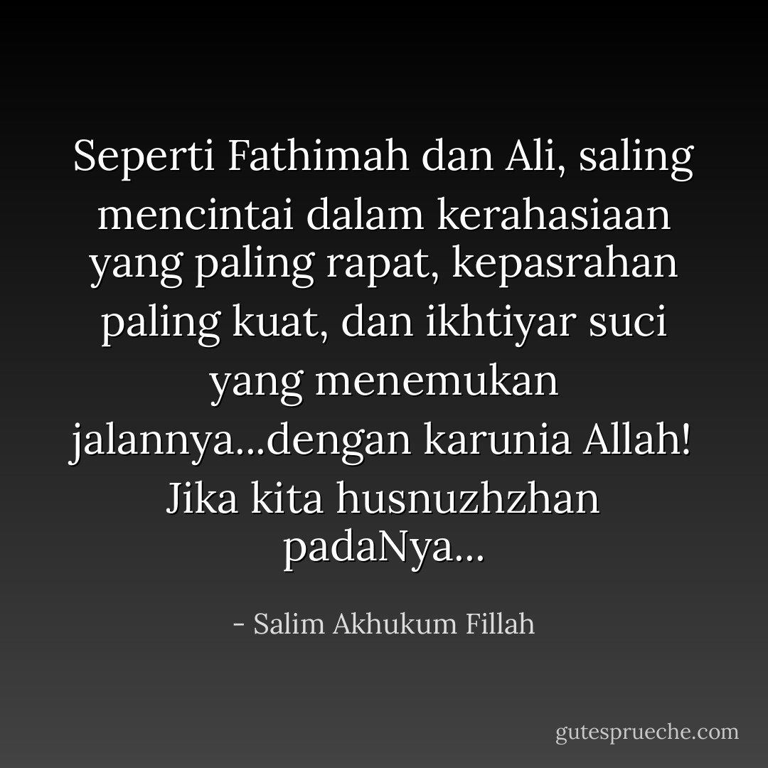 Seperti Fathimah dan Ali, saling mencintai dalam kerahasiaan yang paling rapat, kepasrahan paling kuat, dan ikhtiyar suci yang menemukan jalannya...dengan karunia Allah!<br />Jika kita husnuzhzhan padaNya... - Salim Akhukum Fillah