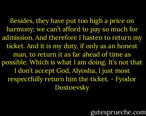 Besides, they have put too high a price on harmony; we can’t afford to pay so much for admission. And therefore I hasten to return my ticket. And it is my duty, if only as an honest man, to return it as far ahead of time as possible. Which is what I am doing. It’s not that I don’t accept God, Alyosha, I just most respectfully return him the ticket. - Fyodor Dostoevsky