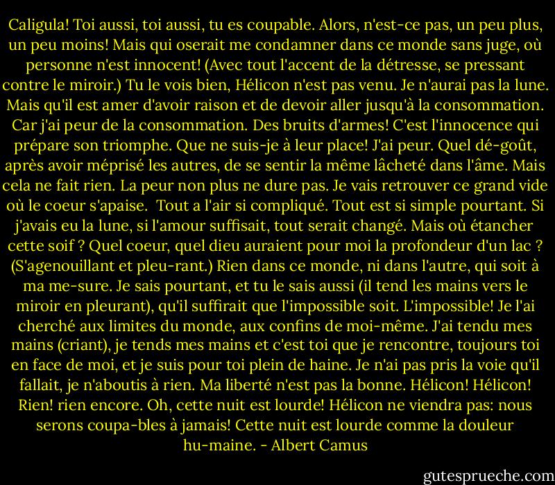 Caligula! Toi aussi, toi aussi, tu es coupable. Alors, n'est-ce pas, un peu plus, un peu moins! Mais qui oserait me condamner dans ce monde sans juge, où personne n'est innocent! (Avec tout l'accent de la détresse, se pressant contre le miroir.) Tu le vois bien, Hélicon n'est pas venu. Je n'aurai pas la lune. Mais qu'il est amer d'avoir raison et de devoir aller jusqu'à la consommation. Car j'ai peur de la consommation. Des bruits d'armes! C'est l'innocence qui prépare son triomphe. Que ne suis-je à leur place! J'ai peur. Quel dé-goût, après avoir méprisé les autres, de se sentir la même lâcheté dans l'âme. Mais cela ne fait rien. La peur non plus ne dure pas. Je vais retrouver ce grand vide où le coeur s'apaise.<br /><br />Tout a l'air si compliqué. Tout est si simple pourtant. Si j'avais eu la lune, si l'amour suffisait, tout serait changé. Mais où étancher cette soif ? Quel coeur, quel dieu auraient pour moi la profondeur d'un lac ? (S'agenouillant et pleu-rant.) Rien dans ce monde, ni dans l'autre, qui soit à ma me-sure. Je sais pourtant, et tu le sais aussi (il tend les mains vers le miroir en pleurant), qu'il suffirait que l'impossible soit. L'impossible! Je l'ai cherché aux limites du monde, aux confins de moi-même. J'ai tendu mes mains (criant), je tends mes mains et c'est toi que je rencontre, toujours toi en face de moi, et je suis pour toi plein de haine. Je n'ai pas pris la voie qu'il fallait, je n'aboutis à rien. Ma liberté n'est pas la bonne. Hélicon! Hélicon! Rien! rien encore. Oh, cette nuit est lourde! Hélicon ne viendra pas: nous serons coupa-bles à jamais! Cette nuit est lourde comme la douleur hu-maine. - Albert Camus