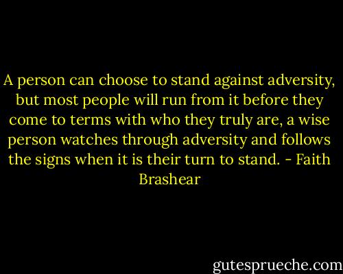 A person can choose to stand against adversity, but most people will run from it before they come to terms with who they truly are, a wise person watches through adversity and follows the signs when it is their turn to stand. - Faith Brashear