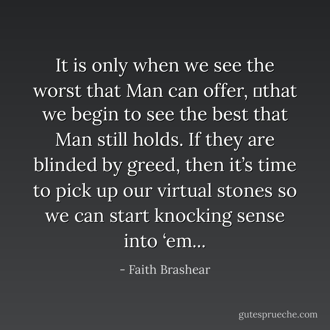 It is only when we see the worst that Man can offer, 	that we begin to see the best that Man still holds. If they are blinded by greed, then it’s time to pick up our virtual stones so we can start knocking sense into ‘em... - Faith Brashear