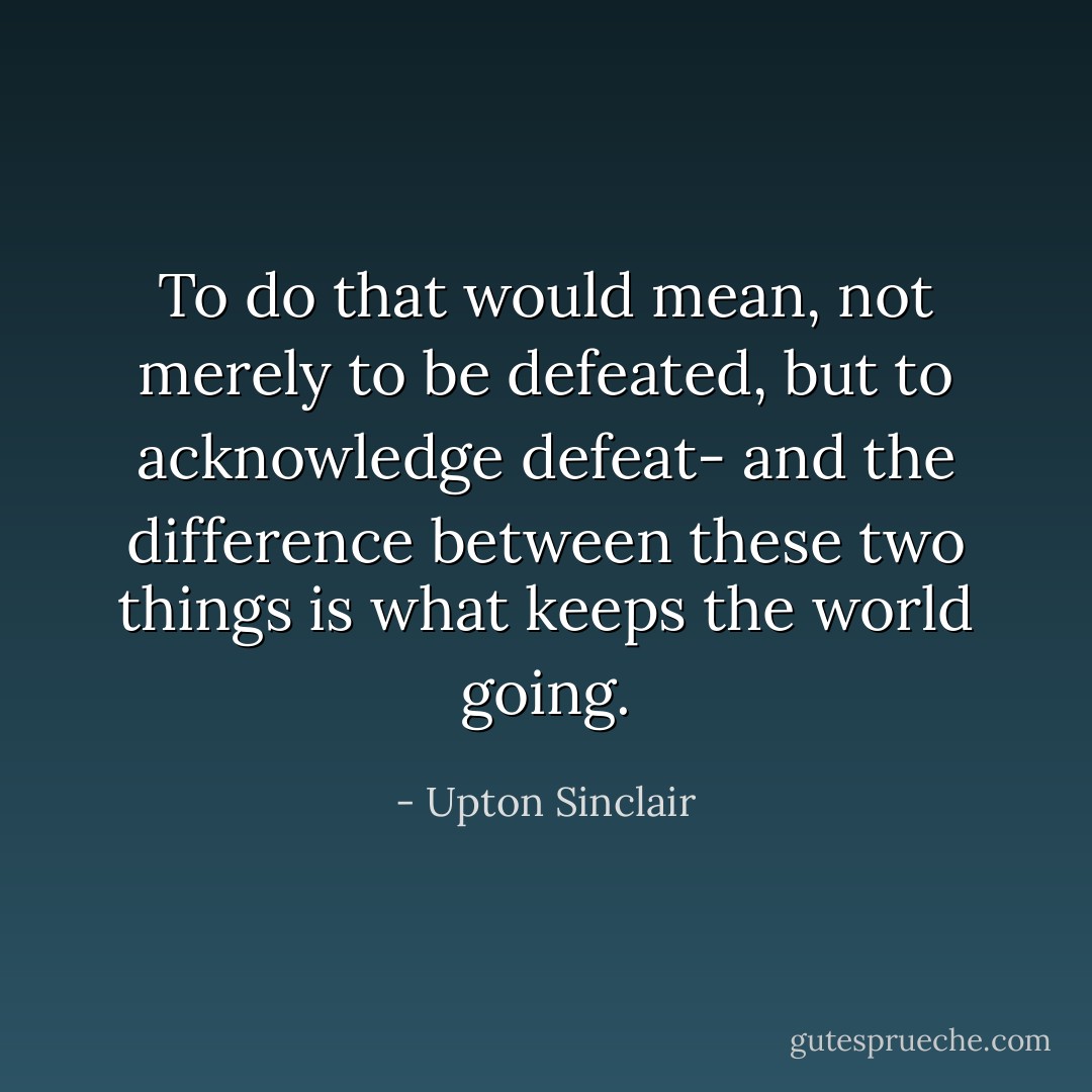 To do that would mean, not merely to be defeated, but to acknowledge defeat- and the difference between these two things is what keeps the world going. - Upton Sinclair