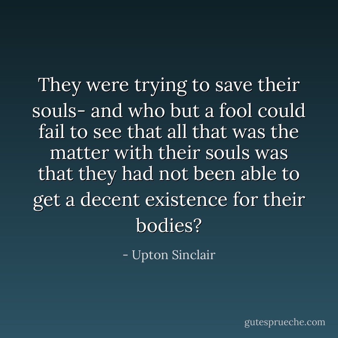They were trying to save their souls- and who but a fool could fail to see that all that was the matter with their souls was that they had not been able to get a decent existence for their bodies? - Upton Sinclair