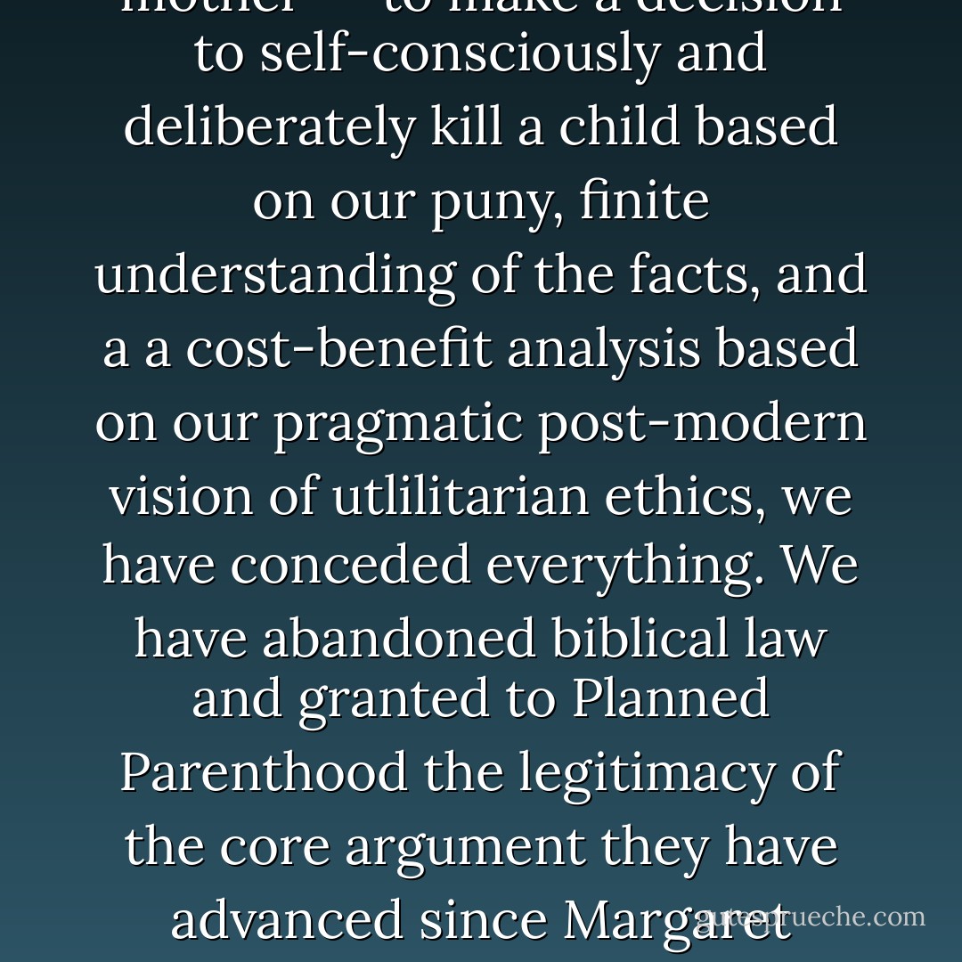 Until we are willing to oppose all abortion--ALL ABORTION---then the Christian community will lack the true ethical high ground to oppose ANY ABORTIONS. <br /><br />The minute we concede that there is any ground--even in the so-called case of rape, incest or the health of the mother---to make a decision to self-consciously and deliberately kill a child based on our puny, finite understanding of the facts, and a a cost-benefit analysis based on our pragmatic post-modern vision of utlilitarian ethics, we have conceded everything. We have abandoned biblical law and granted to Planned Parenthood the legitimacy of the core argument they have advanced since Margaret Sanger founded the organization--namely, that some circumstances of pregnancy are sufficiently uncomfortable or troubling that man has the right to play God and declare his own authority to take the life of an innocent, unborn baby. - Douglas W. Phillips