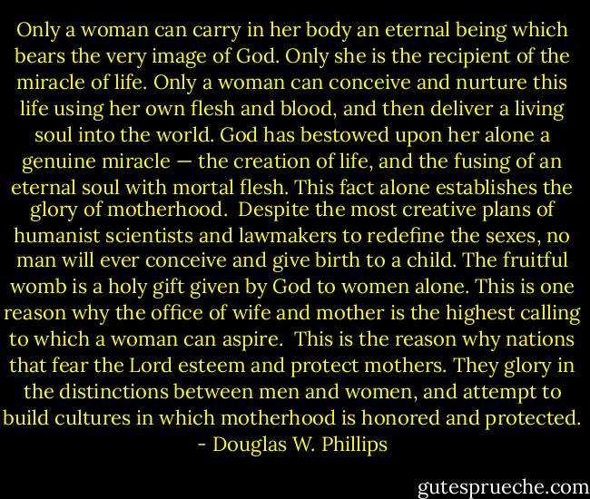 Only a woman can carry in her body an eternal being which bears the very image of God. Only she is the recipient of the miracle of life. Only a woman can conceive and nurture this life using her own flesh and blood, and then deliver a living soul into the world. God has bestowed upon her alone a genuine miracle — the creation of life, and the fusing of an eternal soul with mortal flesh. This fact alone establishes the glory of motherhood.<br /><br />Despite the most creative plans of humanist scientists and lawmakers to redefine the sexes, no man will ever conceive and give birth to a child. The fruitful womb is a holy gift given by God to women alone. This is one reason why the office of wife and mother is the highest calling to which a woman can aspire.<br /><br />This is the reason why nations that fear the Lord esteem and protect mothers. They glory in the distinctions between men and women, and attempt to build cultures in which motherhood is honored and protected. - Douglas W. Phillips