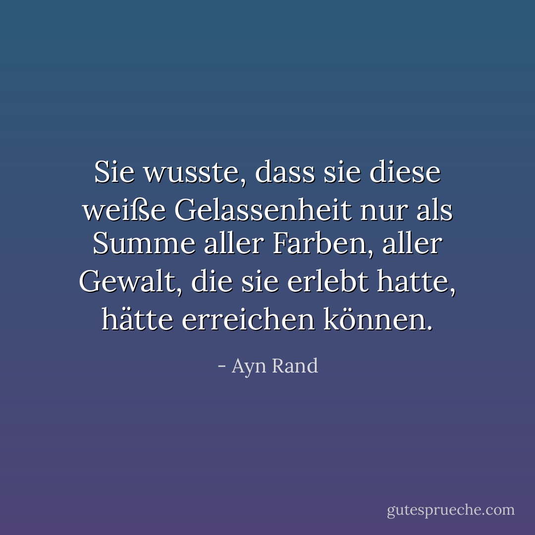 Sie wusste, dass sie diese weiße Gelassenheit nur als Summe aller Farben, aller Gewalt, die sie erlebt hatte, hätte erreichen können. - Ayn Rand<