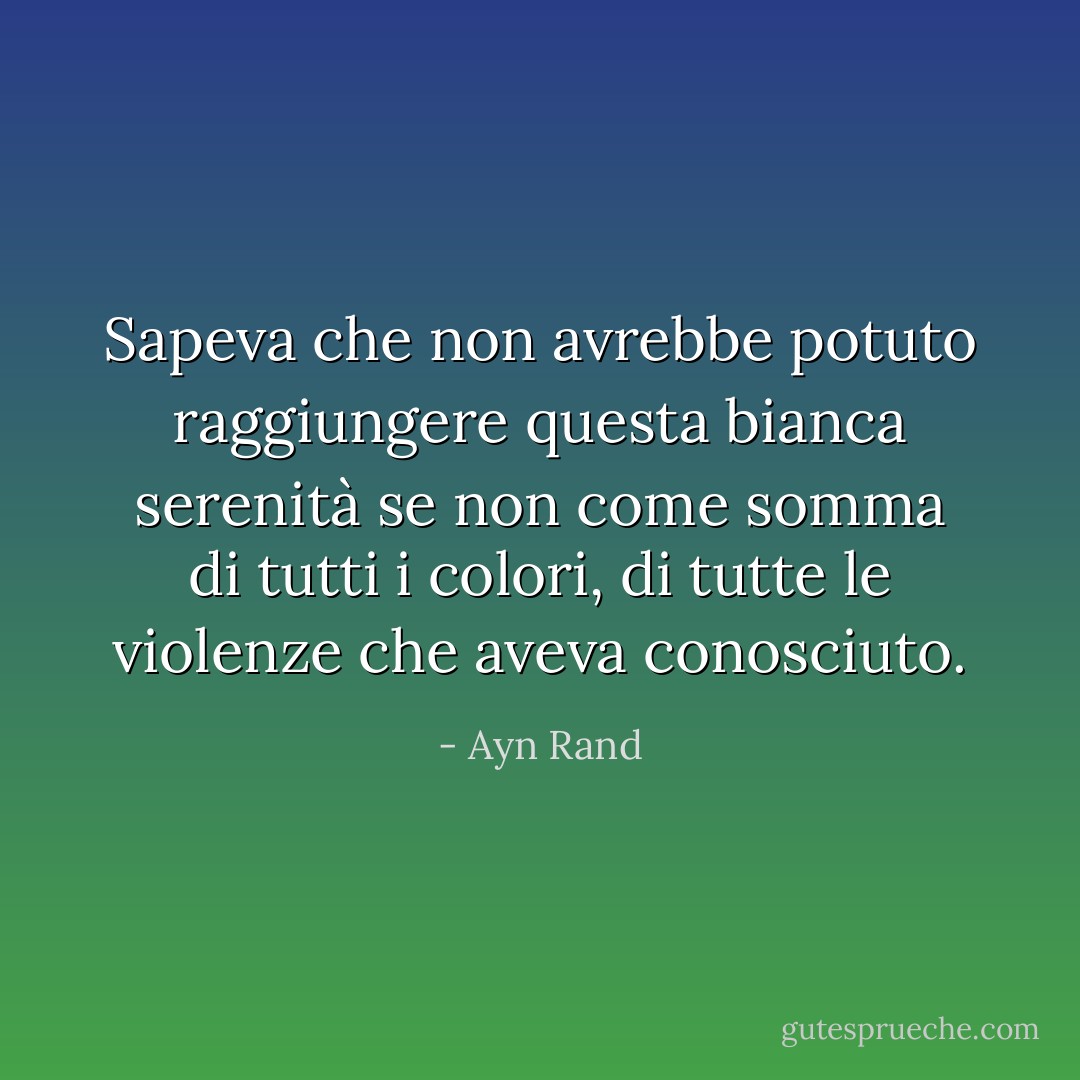 Sapeva che non avrebbe potuto raggiungere questa bianca serenità se non come somma di tutti i colori, di tutte le violenze che aveva conosciuto. - Ayn Rand