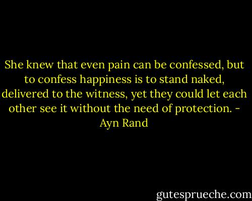 She knew that even pain can be confessed, but to confess happiness is to stand naked, delivered to the witness, yet they could let each other see it without the need of protection. - Ayn Rand