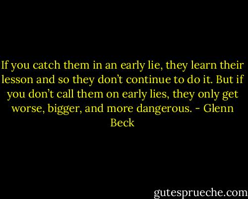 If you catch them in an early lie, they learn their lesson and so they don’t continue to do it. But if you don’t call them on early lies, they only get worse, bigger, and more dangerous. - Glenn Beck